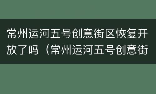 常州运河五号创意街区恢复开放了吗（常州运河五号创意街区恢复开放了吗现在）