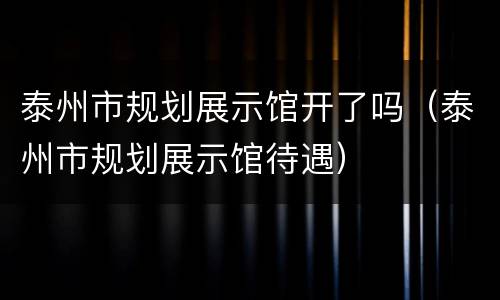 泰州市规划展示馆开了吗（泰州市规划展示馆待遇）
