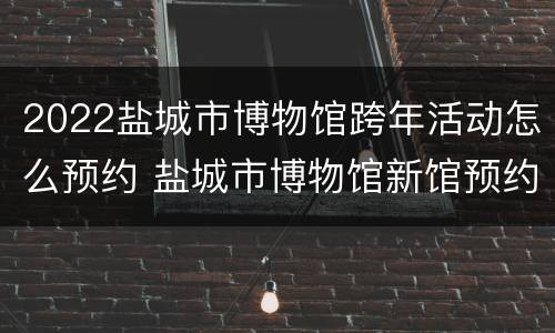 2022盐城市博物馆跨年活动怎么预约 盐城市博物馆新馆预约