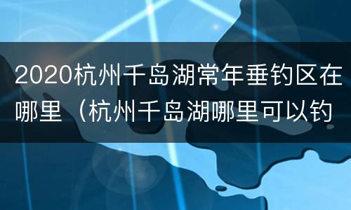 2020杭州千岛湖常年垂钓区在哪里（杭州千岛湖哪里可以钓鱼）