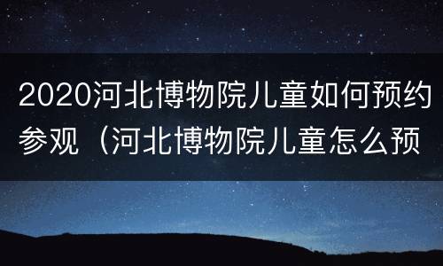 2020河北博物院儿童如何预约参观（河北博物院儿童怎么预约）
