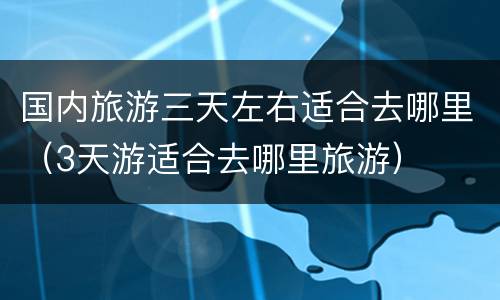 国内旅游三天左右适合去哪里（3天游适合去哪里旅游）
