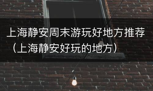 上海静安周末游玩好地方推荐（上海静安好玩的地方）