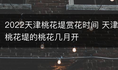 2022天津桃花堤赏花时间 天津桃花堤的桃花几月开