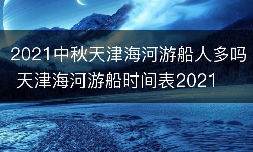 2021中秋天津海河游船人多吗 天津海河游船时间表2021