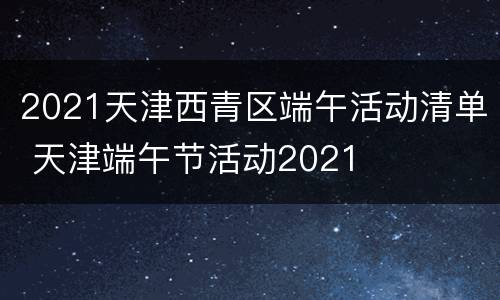 2021天津西青区端午活动清单 天津端午节活动2021