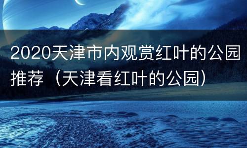 2020天津市内观赏红叶的公园推荐（天津看红叶的公园）