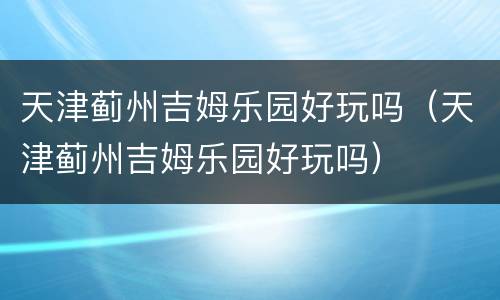 天津蓟州吉姆乐园好玩吗（天津蓟州吉姆乐园好玩吗）