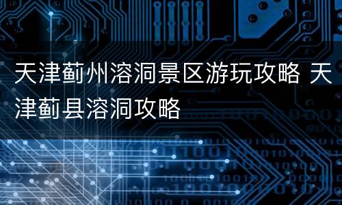 天津蓟州溶洞景区游玩攻略 天津蓟县溶洞攻略
