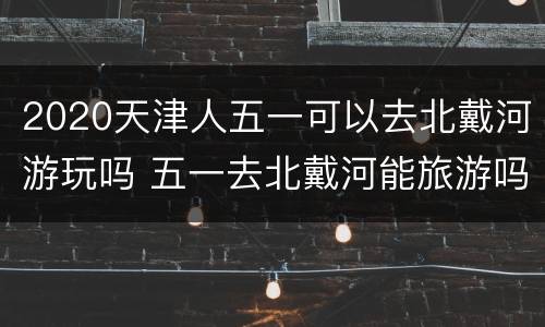 2020天津人五一可以去北戴河游玩吗 五一去北戴河能旅游吗