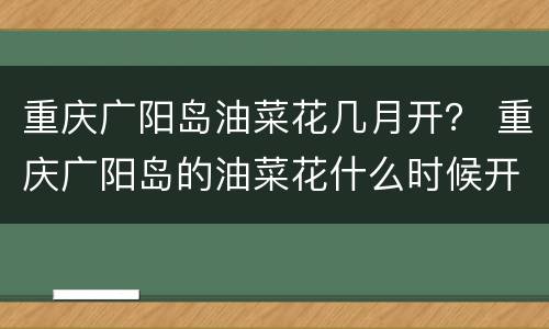 重庆广阳岛油菜花几月开？ 重庆广阳岛的油菜花什么时候开