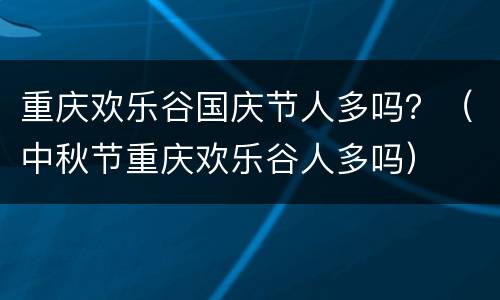 重庆欢乐谷国庆节人多吗？（中秋节重庆欢乐谷人多吗）
