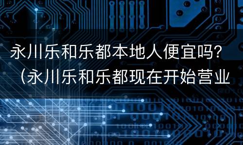 永川乐和乐都本地人便宜吗？（永川乐和乐都现在开始营业了吗）