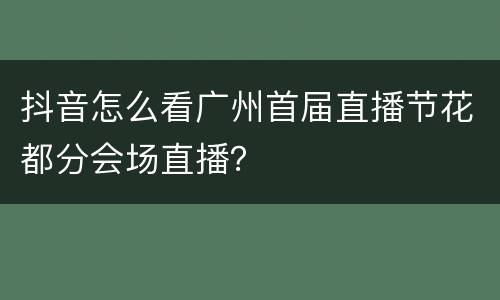 抖音怎么看广州首届直播节花都分会场直播？