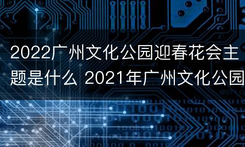 2022广州文化公园迎春花会主题是什么 2021年广州文化公园春节灯会