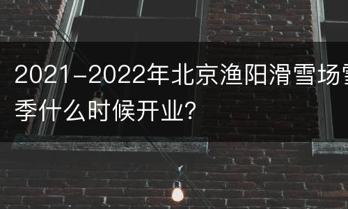 2021-2022年北京渔阳滑雪场雪季什么时候开业？