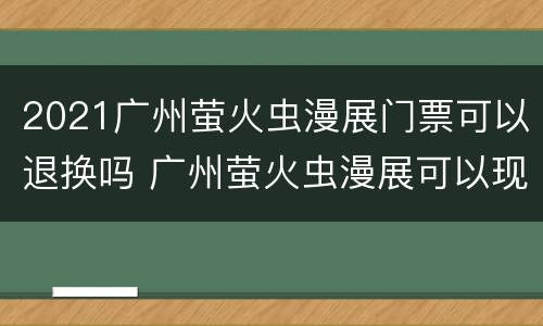 2021广州萤火虫漫展门票可以退换吗 广州萤火虫漫展可以现场购票吗?
