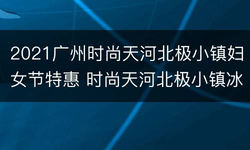 2021广州时尚天河北极小镇妇女节特惠 时尚天河北极小镇冰雪乐园
