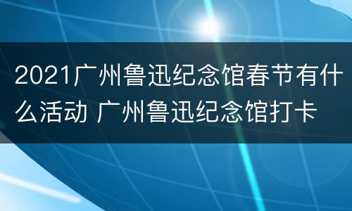 2021广州鲁迅纪念馆春节有什么活动 广州鲁迅纪念馆打卡