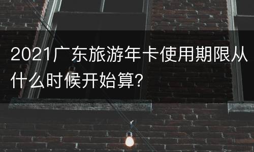 2021广东旅游年卡使用期限从什么时候开始算？