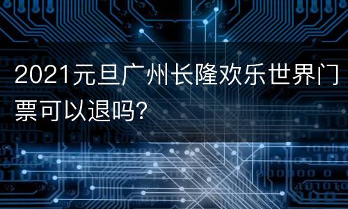 2021元旦广州长隆欢乐世界门票可以退吗？