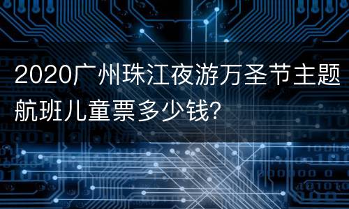 2020广州珠江夜游万圣节主题航班儿童票多少钱？