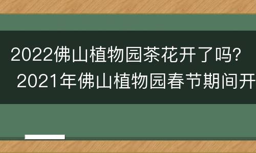 2022佛山植物园茶花开了吗？ 2021年佛山植物园春节期间开放吗