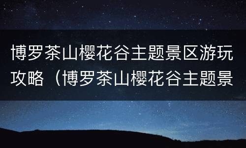 博罗茶山樱花谷主题景区游玩攻略（博罗茶山樱花谷主题景区图）