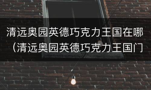 清远奥园英德巧克力王国在哪（清远奥园英德巧克力王国门票）