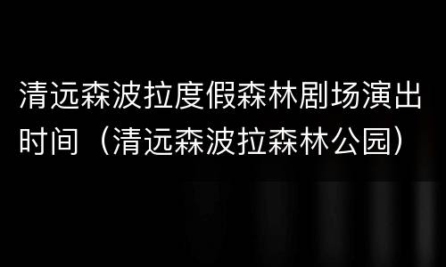 清远森波拉度假森林剧场演出时间（清远森波拉森林公园）