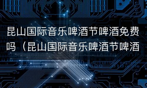 昆山国际音乐啤酒节啤酒免费吗（昆山国际音乐啤酒节啤酒免费吗现在）
