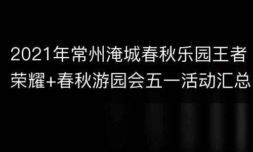 2021年常州淹城春秋乐园王者荣耀+春秋游园会五一活动汇总