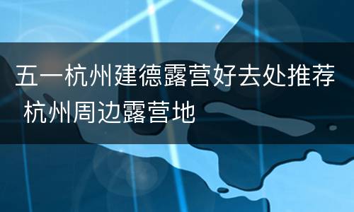 五一杭州建德露营好去处推荐 杭州周边露营地