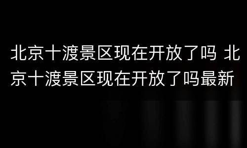北京十渡景区现在开放了吗 北京十渡景区现在开放了吗最新消息
