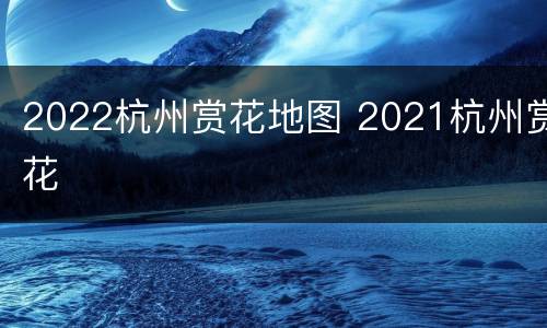 2022杭州赏花地图 2021杭州赏花