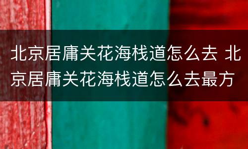 北京居庸关花海栈道怎么去 北京居庸关花海栈道怎么去最方便