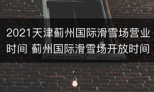 2021天津蓟州国际滑雪场营业时间 蓟州国际滑雪场开放时间