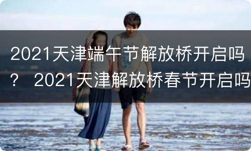 2021天津端午节解放桥开启吗？ 2021天津解放桥春节开启吗