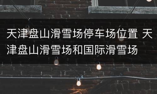 天津盘山滑雪场停车场位置 天津盘山滑雪场和国际滑雪场