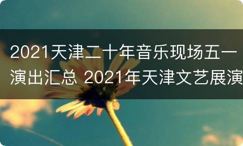 2021天津二十年音乐现场五一演出汇总 2021年天津文艺展演