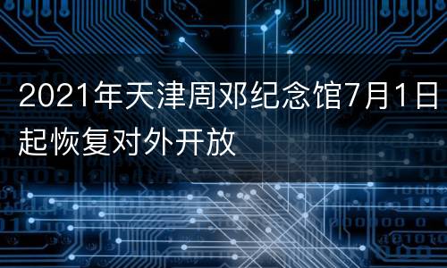 2021年天津周邓纪念馆7月1日起恢复对外开放
