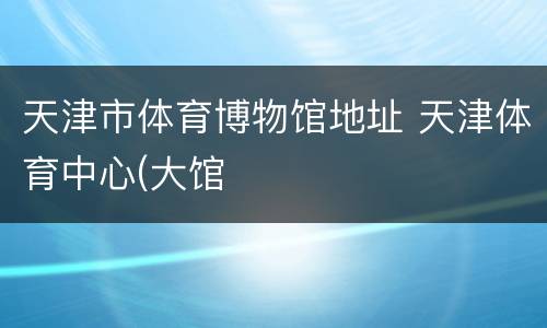 天津市体育博物馆地址 天津体育中心(大馆