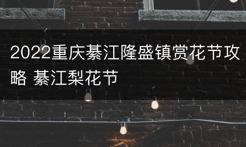 2022重庆綦江隆盛镇赏花节攻略 綦江梨花节
