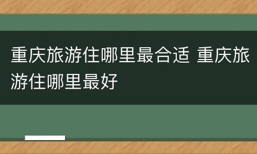 重庆旅游住哪里最合适 重庆旅游住哪里最好