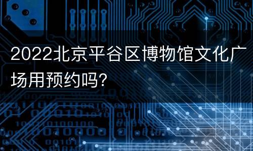 2022北京平谷区博物馆文化广场用预约吗？