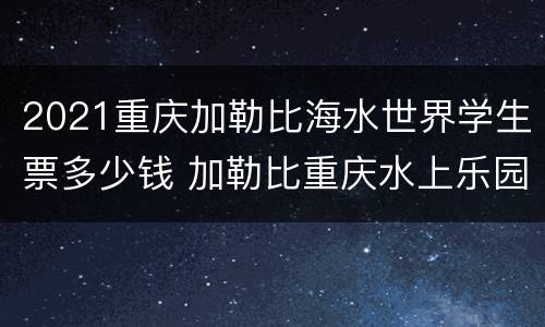 2021重庆加勒比海水世界学生票多少钱 加勒比重庆水上乐园的门票是多少钱