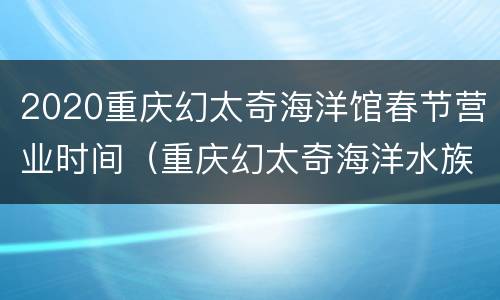 2020重庆幻太奇海洋馆春节营业时间（重庆幻太奇海洋水族馆门票价格）