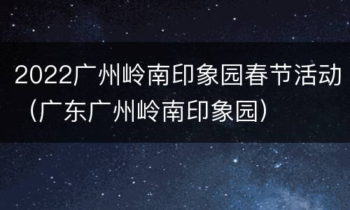 2022广州岭南印象园春节活动（广东广州岭南印象园）