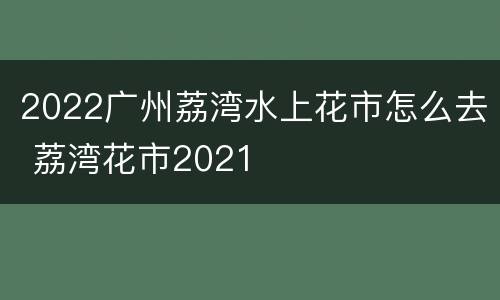 2022广州荔湾水上花市怎么去 荔湾花市2021