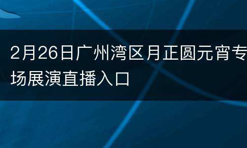 2月26日广州湾区月正圆元宵专场展演直播入口